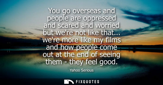 Small: You go overseas and people are oppressed and scared and worried but were not like that... were more lik