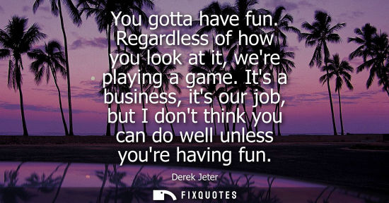 Small: You gotta have fun. Regardless of how you look at it, were playing a game. Its a business, its our job,