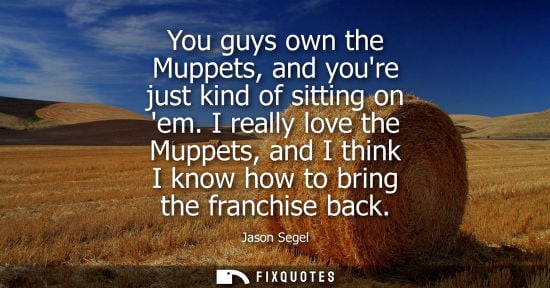 Small: You guys own the Muppets, and youre just kind of sitting on em. I really love the Muppets, and I think 
