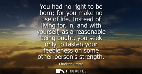 Small: You had no right to be born for you make no use of life. Instead of living for, in, and with yourself, 