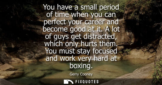 Small: You have a small period of time when you can perfect your career and become good at it. A lot of guys get dist