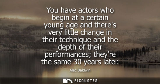 Small: You have actors who begin at a certain young age and theres very little change in their technique and t