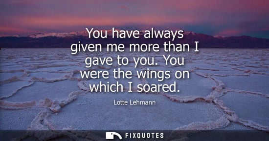 Small: You have always given me more than I gave to you. You were the wings on which I soared