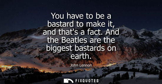 Small: You have to be a bastard to make it, and thats a fact. And the Beatles are the biggest bastards on eart