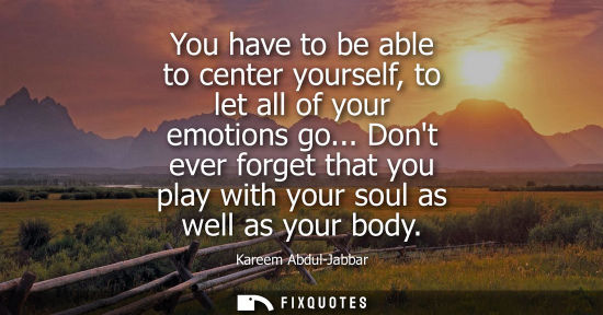 Small: You have to be able to center yourself, to let all of your emotions go... Dont ever forget that you pla