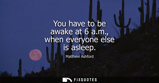 Small: You have to be awake at 6 a.m., when everyone else is asleep