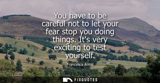 Small: You have to be careful not to let your fear stop you doing things. Its very exciting to test yourself
