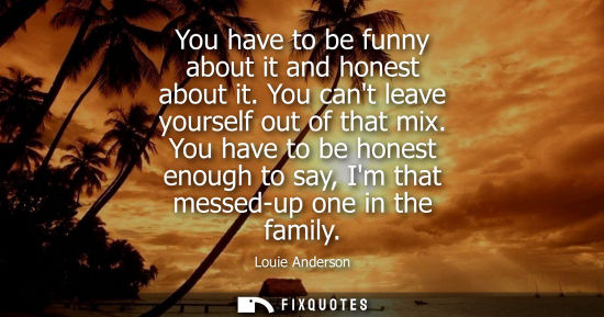 Small: You have to be funny about it and honest about it. You cant leave yourself out of that mix. You have to