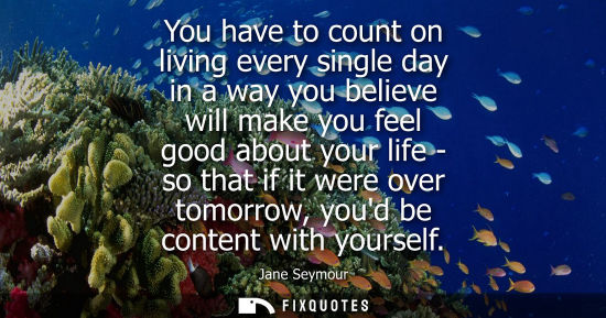Small: You have to count on living every single day in a way you believe will make you feel good about your li