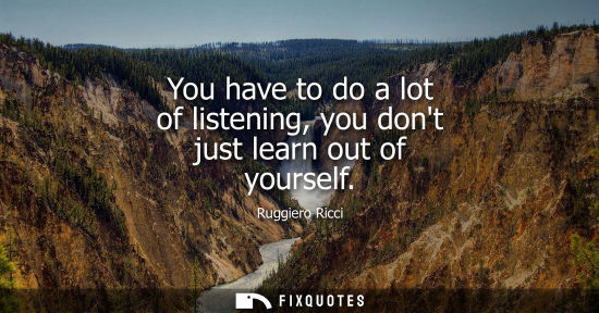 Small: You have to do a lot of listening, you dont just learn out of yourself