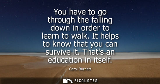 Small: You have to go through the falling down in order to learn to walk. It helps to know that you can surviv