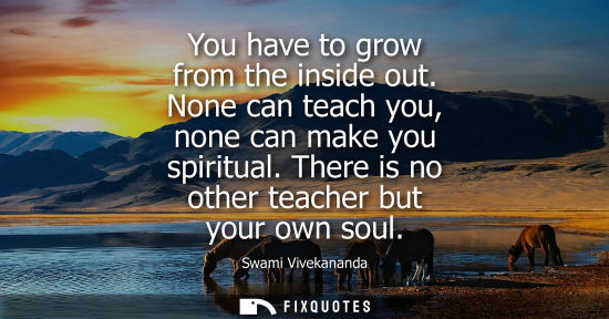 Small: You have to grow from the inside out. None can teach you, none can make you spiritual. There is no othe