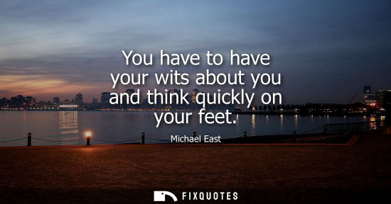 Small: You have to have your wits about you and think quickly on your feet