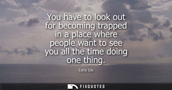 Small: You have to look out for becoming trapped in a place where people want to see you all the time doing on