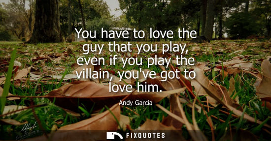 Small: You have to love the guy that you play, even if you play the villain, youve got to love him