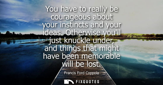 Small: You have to really be courageous about your instincts and your ideas. Otherwise youll just knuckle unde