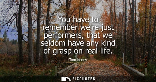 Small: You have to remember were just performers, that we seldom have any kind of grasp on real life