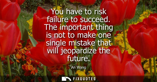 Small: You have to risk failure to succeed. The important thing is not to make one single mistake that will je