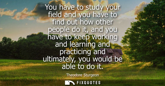 Small: You have to study your field and you have to find out how other people do it, and you have to keep work