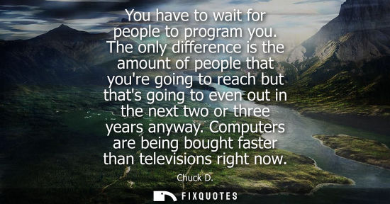 Small: You have to wait for people to program you. The only difference is the amount of people that youre goin