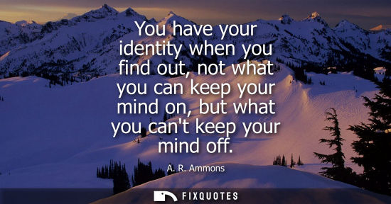 Small: You have your identity when you find out, not what you can keep your mind on, but what you cant keep yo