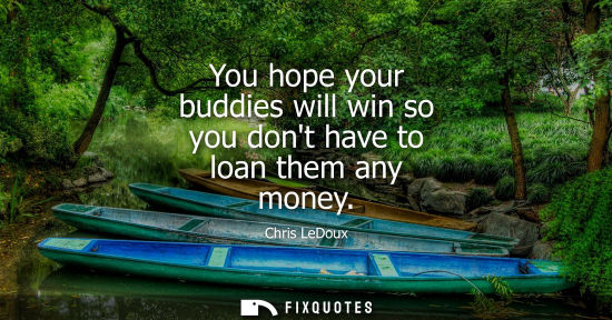 Small: You hope your buddies will win so you dont have to loan them any money