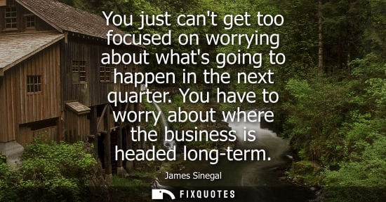 Small: You just cant get too focused on worrying about whats going to happen in the next quarter. You have to 