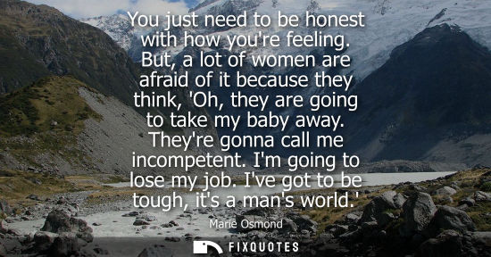 Small: You just need to be honest with how youre feeling. But, a lot of women are afraid of it because they think, Oh
