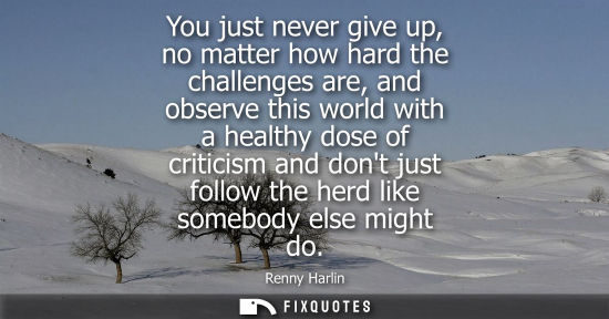 Small: You just never give up, no matter how hard the challenges are, and observe this world with a healthy dose of c