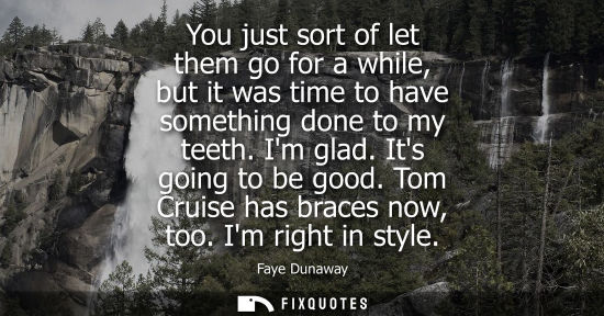 Small: You just sort of let them go for a while, but it was time to have something done to my teeth. Im glad. 