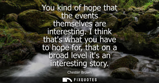Small: You kind of hope that the events themselves are interesting. I think thats what you have to hope for, t