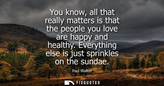 Small: You know, all that really matters is that the people you love are happy and healthy. Everything else is
