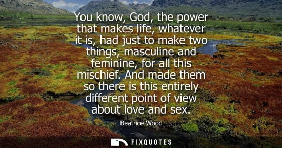 Small: You know, God, the power that makes life, whatever it is, had just to make two things, masculine and fe