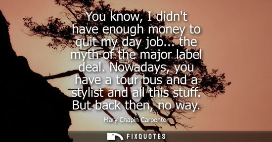 Small: You know, I didnt have enough money to quit my day job... the myth of the major label deal. Nowadays, y