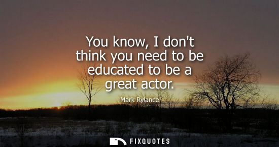 Small: You know, I dont think you need to be educated to be a great actor