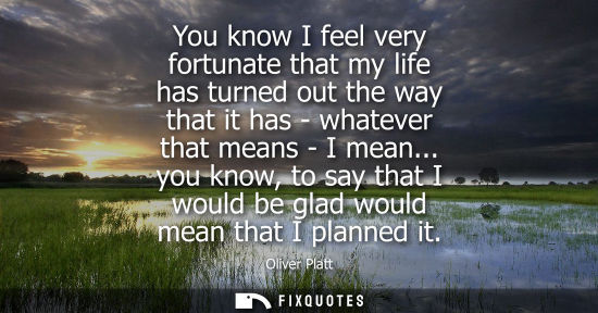 Small: You know I feel very fortunate that my life has turned out the way that it has - whatever that means - 