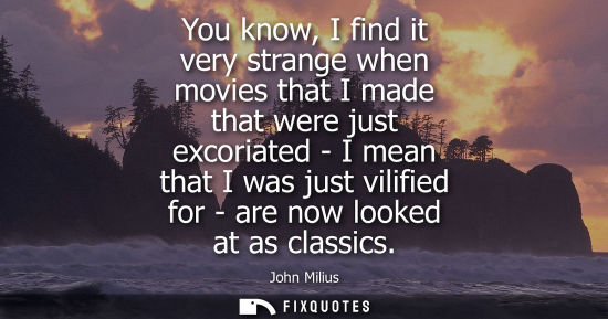 Small: You know, I find it very strange when movies that I made that were just excoriated - I mean that I was 