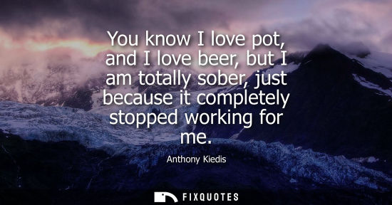 Small: You know I love pot, and I love beer, but I am totally sober, just because it completely stopped workin