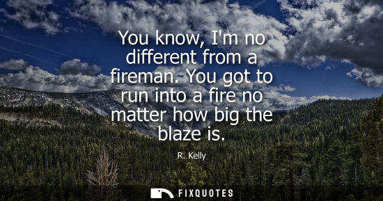 Small: You know, Im no different from a fireman. You got to run into a fire no matter how big the blaze is