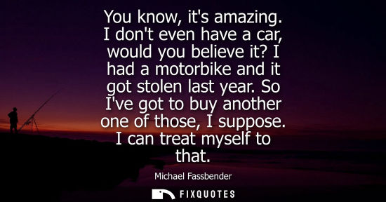 Small: You know, its amazing. I dont even have a car, would you believe it? I had a motorbike and it got stole