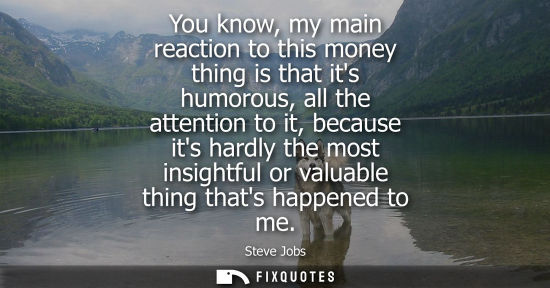 Small: You know, my main reaction to this money thing is that its humorous, all the attention to it, because i