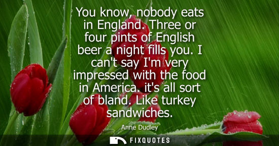 Small: You know, nobody eats in England. Three or four pints of English beer a night fills you. I cant say Im 