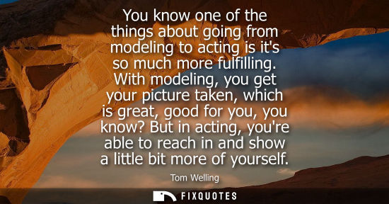 Small: You know one of the things about going from modeling to acting is its so much more fulfilling.