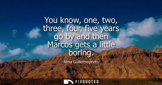 Small: You know, one, two, three, four, five years go by and then Marcos gets a little boring