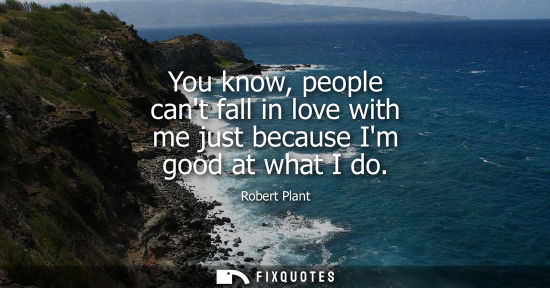 Small: You know, people cant fall in love with me just because Im good at what I do