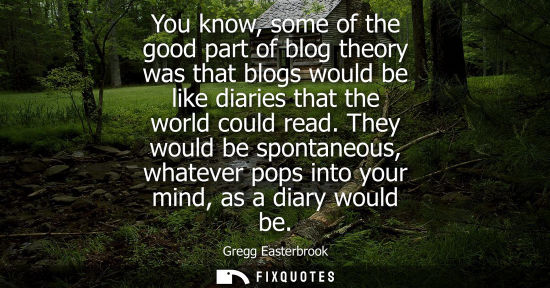 Small: You know, some of the good part of blog theory was that blogs would be like diaries that the world coul