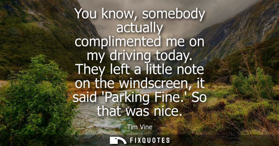 Small: You know, somebody actually complimented me on my driving today. They left a little note on the windscr