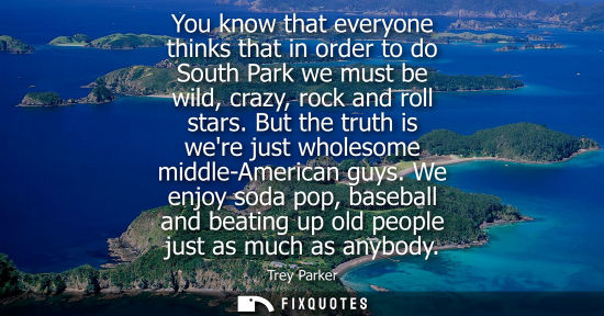 Small: You know that everyone thinks that in order to do South Park we must be wild, crazy, rock and roll star