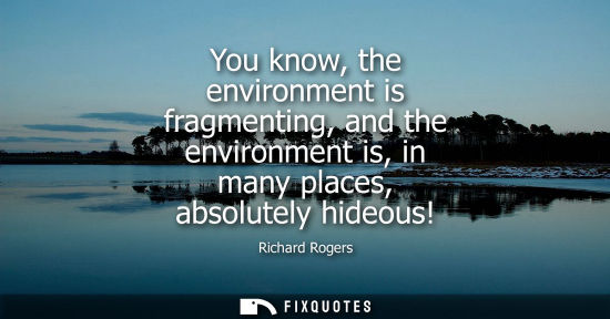 Small: You know, the environment is fragmenting, and the environment is, in many places, absolutely hideous!