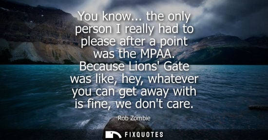 Small: You know... the only person I really had to please after a point was the MPAA. Because Lions Gate was l
